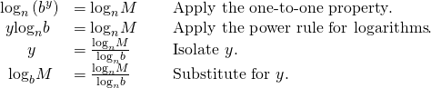 Rendered by QuickLaTeX.com \begin{array}{lll}{\mathrm{log}}_{n}\left({b}^{y}\right)\hfill & ={\mathrm{log}}_{n}M\,\,\,\,\,\,\,\,\hfill & \text{Apply the one-to-one property}.\hfill \\ \,\,y{\mathrm{log}}_{n}b\hfill & ={\mathrm{log}}_{n}M \hfill & \text{Apply the power rule for logarithms}.\hfill \\ \,\,\,\,\,\,\,\,\,\,y\hfill & =\frac{{\mathrm{log}}_{n}M}{{\mathrm{log}}_{n}b}\hfill & \text{Isolate }y.\hfill \\ \,\,\,{\mathrm{log}}_{b}M\hfill & =\frac{{\mathrm{log}}_{n}M}{{\mathrm{log}}_{n}b}\hfill & \text{Substitute for }y.\hfill \end{array}