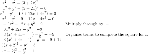 Rendered by QuickLaTeX.com \begin{array}{ll}\,\text{ }{x}^{2}+{y}^{2}={\left(3+2x\right)}^{2}\hfill & \hfill \\ \,\,\text{ }{x}^{2}+{y}^{2}-{\left(3+2x\right)}^{2}=0\hfill & \hfill \\ {x}^{2}+{y}^{2}-\left(9+12x+4{x}^{2}\right)=0\hfill & \hfill \\ \,\text{ }{x}^{2}+{y}^{2}-9-12x-4{x}^{2}=0\hfill & \hfill \\ \,\text{ }-3{x}^{2}-12x+{y}^{2}=9\hfill & \text{Multiply through by }-1.\hfill \\ \,\,\text{ }\,3{x}^{2}+12x-{y}^{2}=-9\hfill & \hfill \\ \,\,\text{ }\,3\left({x}^{2}+4x+\,\,\,\,\,\,\,\,\,\right)-{y}^{2}=-9\hfill & \text{Organize terms to complete the square for}\,x.\hfill \\ \,\,\text{ }\,3\left({x}^{2}+4x+4\right)-{y}^{2}=-9+12\hfill & \hfill \\ \text{ }3{\left(x+2\right)}^{2}-{y}^{2}=3\hfill & \hfill \\ \,\text{ }{\left(x+2\right)}^{2}-\frac{{y}^{2}}{3}=1\hfill & \hfill \end{array}