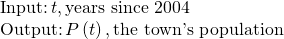 Rendered by QuickLaTeX.com \begin{array}{l}\\ \begin{array}{l}\text{Input:}\,t,\text{years since 2004}\hfill \\ \text{Output:}\,P\left(t\right),\text{the town's population}\hfill \end{array}\end{array}