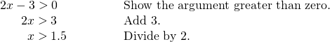 Rendered by QuickLaTeX.com \begin{array}{ll}2x-3>0\hfill & \text{Show the argument greater than zero}.\hfill \\ \,\,\,\,\,\,\,\,\,\,2x>3\hfill & \text{Add 3}.\hfill \\ \,\,\,\,\,\,\,\,\,\,\,\,\,x>1.5\begin{array}{cccc}& & & \end{array}\hfill & \text{Divide by 2}.\hfill \end{array}