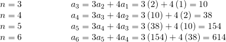 Rendered by QuickLaTeX.com \begin{array}{lllllll}n=3\hfill & \hfill & \hfill & \hfill & \hfill & \hfill & {a}_{3}=3{a}_{2}+4{a}_{1}=3\left(2\right)+4\left(1\right)=10\hfill \\ n=4\hfill & \hfill & \hfill & \hfill & \hfill & \hfill & {a}_{4}=3{a}_{3}+4{a}_{2}=3\left(10\right)+4\left(2\right)=38\hfill \\ n=5\hfill & \hfill & \hfill & \hfill & \hfill & \hfill & {a}_{5}=3{a}_{4}+4{a}_{3}=3\left(38\right)+4\left(10\right)=154\hfill \\ n=6\hfill & \hfill & \hfill & \hfill & \hfill & \hfill & {a}_{6}=3{a}_{5}+4{a}_{4}=3\left(154\right)+4\left(38\right)=614\hfill \end{array}