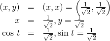 Rendered by QuickLaTeX.com \begin{array}{ccc}\hfill \left(x,y\right)& =& \left(x,x\right)=\left(\frac{1}{\sqrt{2}},\frac{1}{\sqrt{2}}\right)\hfill \\ \hfill x& =& \frac{1}{\sqrt{2}},y=\frac{1}{\sqrt{2}}\hfill \\ \hfill \text{cos }t& =& \frac{1}{\sqrt{2}},\text{sin }t=\frac{1}{\sqrt{2}}\hfill \end{array}