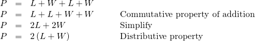 Rendered by QuickLaTeX.com \begin{array}{cccc}\hfill P& =& L+W+L+W\hfill & \\ \hfill P& =& L+L+W+W\hfill & \phantom{\rule{2em}{0ex}}\text{Commutative property of addition}\hfill \\ P& =& 2L+2W\hfill & \phantom{\rule{2em}{0ex}}\text{Simplify}\hfill \\ \hfill P& =& 2\left(L+W\right)\hfill & \phantom{\rule{2em}{0ex}}\text{Distributive property}\hfill \end{array}