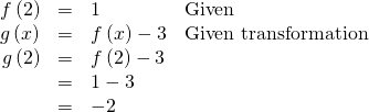 Rendered by QuickLaTeX.com \begin{array}{cccc}\hfill f\left(2\right)& =& 1\hfill & \text{Given}\hfill \\ \hfill g\left(x\right)& =& f\left(x\right)-3\hfill & \text{Given transformation}\hfill \\ \hfill g\left(2\right)& =& f\left(2\right)-3\hfill & \\ & =& 1-3\hfill & \\ & =& -2\hfill & \end{array}