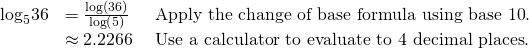 Rendered by QuickLaTeX.com \begin{array}{lll}{\mathrm{log}}_{5}36\hfill & =\frac{\mathrm{log}\left(36\right)}{\mathrm{log}\left(5\right)}\,\,\hfill & \text{Apply the change of base formula using base 10}\text{.}\hfill \\ \hfill & \approx 2.2266\text{ }\hfill & \text{Use a calculator to evaluate to 4 decimal places}\text{.}\hfill \end{array}