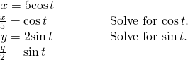 Rendered by QuickLaTeX.com \begin{array}{ll}\,x=5\mathrm{cos}\,t\hfill & \hfill \\ \frac{x}{5}=\mathrm{cos}\,t\hfill & \text{Solve for }\mathrm{cos}\,t.\hfill \\ \,y=2\mathrm{sin}\,t\begin{array}{cccc}& & & \end{array} \hfill & \text{Solve for }\mathrm{sin}\,t.\hfill \\ \frac{y}{2}=\mathrm{sin}\,t\hfill & \hfill \end{array}