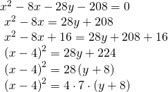 Rendered by QuickLaTeX.com \begin{array}{l}{x}^{2}-8x-28y-208=0\hfill \\ \text{ }{x}^{2}-8x=28y+208\hfill \\ \text{ }{x}^{2}-8x+16=28y+208+16\hfill \\ \text{ }{\left(x-4\right)}^{2}=28y+224\hfill \\ \text{ }{\left(x-4\right)}^{2}=28\left(y+8\right)\hfill \\ \text{ }{\left(x-4\right)}^{2}=4\cdot 7\cdot \left(y+8\right)\hfill \end{array}