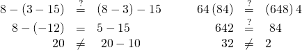 Rendered by QuickLaTeX.com \begin{array}{cccccc}\hfill 8-\left(3-15\right)& \stackrel{?}{=}& \left(8-3\right)-15\hfill & \hfill \phantom{\rule{2em}{0ex}}64÷\left(8÷4\right)& \stackrel{?}{=}& \left(64÷8\right)÷4\hfill \\ \hfill 8-\left(-12\right)& =& 5-15\hfill & \hfill \phantom{\rule{2em}{0ex}}\text{ }64÷2& \stackrel{?}{=}& \text{ }8÷4\hfill \\ \hfill 20& \ne & \text{ }20-10\hfill & \hfill \phantom{\rule{2em}{0ex}}\text{ }32& \ne & 2\hfill \end{array}