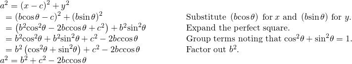 Rendered by QuickLaTeX.com \begin{array}{llllll} {a}^{2}={\left(x-c\right)}^{2}+{y}^{2}\hfill & \hfill & \hfill & \hfill & \hfill & \hfill \\ \text{ }={\left(b\mathrm{cos}\,\theta -c\right)}^{2}+{\left(b\mathrm{sin}\,\theta \right)}^{2}\hfill & \hfill & \hfill & \hfill & \hfill & \text{Substitute }\left(b\mathrm{cos}\,\theta \right)\text{ for}\,x\,\,\text{and }\left(b\mathrm{sin}\,\theta \right)\,\text{for }y.\hfill \\ \text{ }=\left({b}^{2}{\mathrm{cos}}^{2}\theta -2bc\mathrm{cos}\,\theta +{c}^{2}\right)+{b}^{2}{\mathrm{sin}}^{2}\theta \hfill & \hfill & \hfill & \hfill & \hfill & \text{Expand the perfect square}.\hfill \\ \text{ }={b}^{2}{\mathrm{cos}}^{2}\theta +{b}^{2}{\mathrm{sin}}^{2}\theta +{c}^{2}-2bc\mathrm{cos}\,\theta \hfill & \hfill & \hfill & \hfill & \hfill & \text{Group terms noting that }{\mathrm{cos}}^{2}\theta +{\mathrm{sin}}^{2}\theta =1.\hfill \\ \text{ }={b}^{2}\left({\mathrm{cos}}^{2}\theta +{\mathrm{sin}}^{2}\theta \right)+{c}^{2}-2bc\mathrm{cos}\,\theta \hfill & \hfill & \hfill & \hfill & \hfill & \text{Factor out }{b}^{2}.\hfill \\ {a}^{2}={b}^{2}+{c}^{2}-2bc\mathrm{cos}\,\theta \hfill & \hfill & \hfill & \hfill & \hfill & \hfill \end{array}