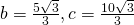 b=\frac{5\sqrt{3}}{3},c=\frac{10\sqrt{3}}{3}