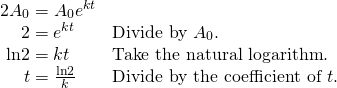 Rendered by QuickLaTeX.com \begin{array}{ll}2{A}_{0}={A}_{0}{e}^{kt}\hfill & \hfill \\ \,\,\,\,\,\,\,2={e}^{kt}\hfill & \text{Divide by }{A}_{0}.\hfill \\ \,\,\mathrm{ln}2=kt\hfill & \text{Take the natural logarithm}.\hfill \\ \,\,\,\,\,\,\,\,t=\frac{\mathrm{ln}2}{k}\hfill & \text{Divide by the coefficient of }t.\hfill \end{array}