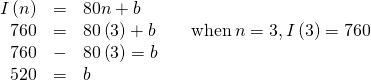 Rendered by QuickLaTeX.com \begin{array}{cccc}\hfill I\left(n\right)& =& 80n+b\hfill & \\ \hfill 760& =& 80\left(3\right)+b\hfill & \phantom{\rule{1em}{0ex}}\text{ }\text{when}\,n=3,I\left(3\right)=760\hfill \\ \hfill 760& -& 80\left(3\right)=b\hfill & \\ \hfill 520& =& b\hfill & \end{array}