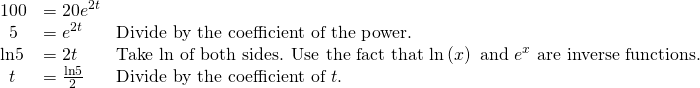Rendered by QuickLaTeX.com \begin{array}{lll}100\hfill & =20{e}^{2t}\hfill & \hfill \\ \,\,\,5\hfill & ={e}^{2t}\hfill & \text{Divide by the coefficient of the power}\text{.}\hfill \\ \mathrm{ln}5\hfill & =2t\hfill & \text{Take ln of both sides}\text{. Use the fact that }\mathrm{ln}\left(x\right)\text{ and }{e}^{x}\text{ are inverse functions}\text{.}\hfill \\ \,\,\,t\hfill & =\frac{\mathrm{ln}5}{2}\,\,\,\,\,\hfill & \text{Divide by the coefficient of }t\text{.}\hfill \end{array}
