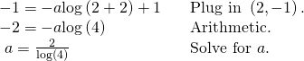Rendered by QuickLaTeX.com \begin{array}{lll}-1=-a\mathrm{log}\left(2+2\right)+1\hfill & \hfill & \text{Plug in }\left(2,-1\right).\hfill \\ -2=-a\mathrm{log}\left(4\right)\hfill & \hfill & \text{Arithmetic}.\hfill \\ \text{ }a=\frac{2}{\mathrm{log}\left(4\right)}\hfill & \hfill & \text{Solve for }a.\hfill \end{array}