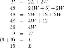 Rendered by QuickLaTeX.com \begin{array}{ccc}\hfill P& =& 2L+2W\hfill \\ \hfill 48& =& 2\left(W+6\right)+2W\hfill \\ \hfill 48& =& 2W+12+2W\hfill \\ \hfill 48& =& 4W+12\hfill \\ \hfill 36& =& 4W\hfill \\ \hfill 9& =& W\hfill \\ \hfill \left(9+6\right)& =& L\hfill \\ \hfill 15& =& L\hfill \end{array}