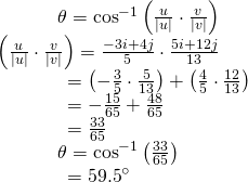 Rendered by QuickLaTeX.com \begin{array}{l}\,\,\,\,\,\,\,\,\,\,\,\,\,\,\,\,\,\,\,\theta ={\mathrm{cos}}^{-1}\left(\frac{u}{|u|}\cdot \frac{v}{|v|}\right)\hfill \\ \left(\frac{u}{|u|}\cdot \frac{v}{|v|}\right)=\frac{-3i+4j}{5}\cdot \frac{5i+12j}{13}\hfill \\ \,\,\,\,\,\,\,\,\,\,\,\,\,\,\,\,\,\,\,\,\,\,=\left(-\frac{3}{5}\cdot \frac{5}{13}\right)+\left(\frac{4}{5}\cdot \frac{12}{13}\right)\hfill \\ \,\,\,\,\,\,\,\,\,\,\,\,\,\,\,\,\,\,\,\,\,\,=-\frac{15}{65}+\frac{48}{65}\hfill \\ \,\,\,\,\,\,\,\,\,\,\,\,\,\,\,\,\,\,\,\,\,\,=\frac{33}{65}\hfill \\ \,\,\,\,\,\,\,\,\,\,\,\,\,\,\,\,\,\,\,\theta ={\mathrm{cos}}^{-1}\left(\frac{33}{65}\right)\hfill \\ \,\,\,\,\,\,\,\,\,\,\,\,\,\,\,\,\,\,\,\,\,\,={59.5}^{\circ }\hfill \end{array}