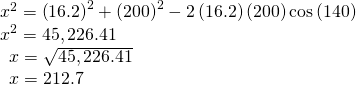 Rendered by QuickLaTeX.com \begin{array}{l}{x}^{2}={\left(16.2\right)}^{2}+{\left(200\right)}^{2}-2\left(16.2\right)\left(200\right)\mathrm{cos}\left(140°\right)\hfill \\ {x}^{2}=45,226.41\hfill \\ \,\,\,x=\sqrt{45,226.41}\hfill \\ \,\,\,x=212.7\hfill \end{array}