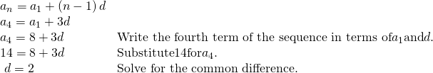 Rendered by QuickLaTeX.com \begin{array}{ll}{a}_{n}={a}_{1}+\left(n-1\right)d\hfill & \hfill \\ {a}_{4}={a}_{1}+3d\hfill & \hfill \\ {a}_{4}=8+3d\hfill & \text{Write the fourth term of the sequence in terms of} {a}_{1} \text{and} d.\hfill \\ 14=8+3d\hfill & \text{Substitute} 14 \text{for} {a}_{4}.\hfill \\ \,\,d=2\hfill & \text{Solve for the common difference}.\hfill \end{array}