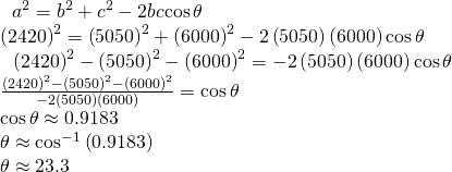 Rendered by QuickLaTeX.com \begin{array}{l}\begin{array}{l}\hfill \\ \,\text{ }{a}^{2}={b}^{2}+{c}^{2}-2bc\mathrm{cos}\,\theta \hfill \end{array}\hfill \\ \text{ }{\left(2420\right)}^{2}={\left(5050\right)}^{2}+{\left(6000\right)}^{2}-2\left(5050\right)\left(6000\right)\mathrm{cos}\,\theta \hfill \\ \,\,\,\,\,\,{\left(2420\right)}^{2}-{\left(5050\right)}^{2}-{\left(6000\right)}^{2}=-2\left(5050\right)\left(6000\right)\mathrm{cos}\,\theta \hfill \\ \text{ }\frac{{\left(2420\right)}^{2}-{\left(5050\right)}^{2}-{\left(6000\right)}^{2}}{-2\left(5050\right)\left(6000\right)}=\mathrm{cos}\,\theta \hfill \\ \text{ }\mathrm{cos}\,\theta \approx 0.9183\hfill \\ \text{ }\theta \approx {\mathrm{cos}}^{-1}\left(0.9183\right)\hfill \\ \text{ }\theta \approx 23.3°\hfill \end{array}