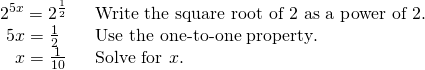 Rendered by QuickLaTeX.com \begin{array}{ll}{2}^{5x}={2}^{\frac{1}{2}\,\,\,\,\,}\hfill & \text{Write the square root of 2 as a power of }2.\hfill \\ \,\,5x=\frac{1}{2}\hfill & \text{Use the one-to-one property}.\hfill \\ \,\,\,\,\,x=\frac{1}{10}\hfill & \text{Solve for }x.\hfill \end{array}
