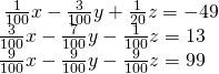 \begin{array}{r}\hfill \frac{1}{100}x-\frac{3}{100}y+\frac{1}{20}z=-49\\ \hfill \frac{3}{100}x-\frac{7}{100}y-\frac{1}{100}z=13\,\,\,\,\\ \hfill \frac{9}{100}x-\frac{9}{100}y-\frac{9}{100}z=99\,\,\,\,\end{array}