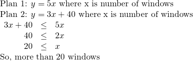 Rendered by QuickLaTeX.com \begin{array}{l}\text{Plan 1: }y=5x\text{ where x is number of windows}\hfill \\ \text{Plan 2: }y=3x+40\text{ where x is number of windows}\hfill \\ \begin{array}{ccc}\hfill 3x+40& \le & 5x\hfill \\ \hfill 40& \le & 2x\hfill \\ \hfill 20& \le & x\hfill \end{array}\hfill \\ \text{So, more than 20 windows}\hfill \end{array}