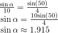 Rendered by QuickLaTeX.com \begin{array}{l}\,\frac{\mathrm{sin}\,\alpha }{10}=\frac{\mathrm{sin}\left(50°\right)}{4}\hfill \\ \,\,\mathrm{sin}\,\alpha =\frac{10\mathrm{sin}\left(50°\right)}{4}\hfill \\ \,\,\mathrm{sin}\,\alpha \approx 1.915\hfill \end{array}