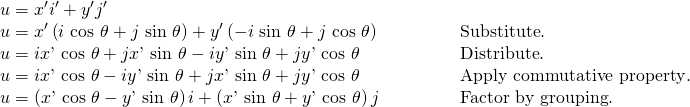 Rendered by QuickLaTeX.com \begin{array}{ll}u={x}^{\prime }{i}^{\prime }+{y}^{\prime }{j}^{\prime }\hfill & \hfill \\ u={x}^{\prime }\left(i\text{ }\mathrm{cos}\text{ }\theta +j\text{ }\mathrm{sin}\text{ }\theta \right)+{y}^{\prime }\left(-i\text{ }\mathrm{sin}\text{ }\theta +j\text{ }\mathrm{cos}\text{ }\theta \right)\hfill & \begin{array}{cccc}& & & \end{array}\text{Substitute}.\hfill \\ u=ix\text{'}\text{ }\mathrm{cos}\text{ }\theta +jx\text{'}\text{ }\mathrm{sin}\text{ }\theta -iy\text{'}\text{ }\mathrm{sin}\text{ }\theta +jy\text{'}\text{ }\mathrm{cos}\text{ }\theta \hfill & \begin{array}{cccc}& & & \end{array}\text{Distribute}.\hfill \\ u=ix\text{'}\text{ }\mathrm{cos}\text{ }\theta -iy\text{'}\text{ }\mathrm{sin}\text{ }\theta +jx\text{'}\text{ }\mathrm{sin}\text{ }\theta +jy\text{'}\text{ }\mathrm{cos}\text{ }\theta \hfill & \begin{array}{cccc}& & & \end{array}\text{Apply commutative property}.\hfill \\ u=\left(x\text{'}\text{ }\mathrm{cos}\text{ }\theta -y\text{'}\text{ }\mathrm{sin}\text{ }\theta \right)i+\left(x\text{'}\text{ }\mathrm{sin}\text{ }\theta +y\text{'}\text{ }\mathrm{cos}\text{ }\theta \right)j\hfill & \begin{array}{cccc}& & & \end{array}\text{Factor by grouping}.\hfill \end{array}