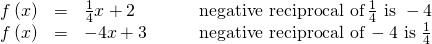 Rendered by QuickLaTeX.com \begin{array}{cccc}\hfill f\left(x\right)& =& \frac{1}{4}x+2\hfill & \phantom{\rule{2em}{0ex}}\text{negative reciprocal of}\,\frac{1}{4}\text{ is }-4\hfill \\ \hfill f\left(x\right)& =& -4x+3\hfill & \phantom{\rule{2em}{0ex}}\text{negative reciprocal of}\,-4\text{ is }\frac{1}{4}\hfill \end{array}