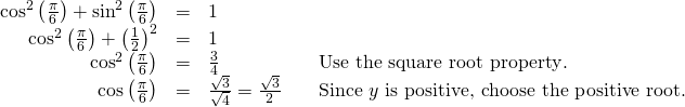 Rendered by QuickLaTeX.com \begin{array}{cccc}\hfill {\mathrm{cos}}^{2}\left(\frac{\pi }{6}\right)+{\mathrm{sin}}^{2}\left(\frac{\pi }{6}\right)& =& 1\hfill & \\ \hfill {\mathrm{cos}}^{2}\left(\frac{\pi }{6}\right)+{\left(\frac{1}{2}\right)}^{2}& =& 1\hfill & \\ \hfill {\mathrm{cos}}^{2}\left(\frac{\pi }{6}\right)& =& \frac{3}{4}\hfill & \phantom{\rule{1em}{0ex}}\text{Use the square root property}.\hfill \\ \hfill \mathrm{cos}\left(\frac{\pi }{6}\right)& =& \frac{±\sqrt{3}}{±\sqrt{4}}=\frac{\sqrt{3}}{2}\hfill & \phantom{\rule{1em}{0ex}}\text{Since }y\text{ is positive, choose the positive root}.\hfill \end{array}