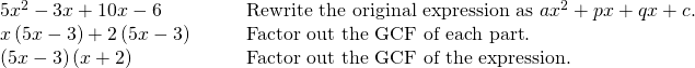 Rendered by QuickLaTeX.com \begin{array}{cc}5{x}^{2}-3x+10x-6 \hfill & \phantom{\rule{2em}{0ex}}\text{Rewrite the original expression as }a{x}^{2}+px+qx+c.\hfill \\ x\left(5x-3\right)+2\left(5x-3\right)\hfill & \phantom{\rule{2em}{0ex}}\text{Factor out the GCF of each part}.\hfill \\ \left(5x-3\right)\left(x+2\right)\hfill & \phantom{\rule{2em}{0ex}}\text{Factor out the GCF}\text{}\text{ of the expression}.\hfill \end{array}