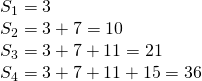 Rendered by QuickLaTeX.com \begin{array}{l}{S}_{1}=3\\ {S}_{2}=3+7=10\\ {S}_{3}=3+7+11=21\\ {S}_{4}=3+7+11+15=36\end{array}