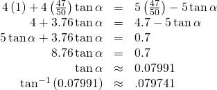 Rendered by QuickLaTeX.com \begin{array}{ccc}\hfill 4\left(1\right)+4\left(\frac{47}{50}\right)\mathrm{tan}\,\alpha & =& 5\left(\frac{47}{50}\right)-5\,\mathrm{tan}\,\alpha \hfill \\ \hfill 4+3.76\,\mathrm{tan}\,\alpha & =& 4.7-5\,\mathrm{tan}\,\alpha \hfill \\ \hfill 5\,\mathrm{tan}\,\alpha +3.76\,\mathrm{tan}\,\alpha & =& 0.7\hfill \\ \hfill 8.76\,\mathrm{tan}\,\alpha & =& 0.7\hfill \\ \hfill \mathrm{tan}\,\alpha & \approx & 0.07991\hfill \\ \hfill {\mathrm{tan}}^{-1}\left(0.07991\right)& \approx & .079741\hfill \end{array}