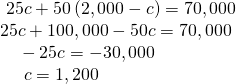 \begin{array}{l} \,\,25c+50\left(2,000-c\right)=70,000\hfill \\ 25c+100,000-50c=70,000\hfill \\ \text{ }\,\,\,\,-25c=-30,000\hfill \\ \text{ }\,\,\,\,\,\,c=1,200\hfill \end{array}