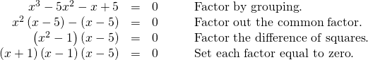 Rendered by QuickLaTeX.com \begin{array}{cccc}\hfill {x}^{3}-5{x}^{2}-x+5& =& 0\hfill & \phantom{\rule{2em}{0ex}}\text{Factor by grouping}\text{.}\hfill \\ \hfill {x}^{2}\left(x-5\right)-\left(x-5\right)& =& 0\hfill & \phantom{\rule{2em}{0ex}}\text{Factor out the common factor}\text{.}\hfill \\ \hfill \left({x}^{2}-1\right)\left(x-5\right)& =& 0\hfill & \phantom{\rule{2em}{0ex}}\text{Factor the difference of squares}\text{.}\hfill \\ \hfill \left(x+1\right)\left(x-1\right)\left(x-5\right)& =& 0\hfill & \phantom{\rule{2em}{0ex}}\text{Set each factor equal to zero}\text{.}\hfill \end{array}