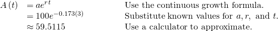 Rendered by QuickLaTeX.com \begin{array}{lll}A\left(t\right)\hfill & =a{e}^{rt}\hfill & \text{Use the continuous growth formula}.\hfill \\ \hfill & =100{e}^{-0.173\left(3\right)}\begin{array}{cccc}& & & \end{array}\hfill & \text{Substitute known values for }a, r,\text{ and }t.\hfill \\ \hfill & \approx 59.5115\hfill & \text{Use a calculator to approximate}.\hfill \end{array}