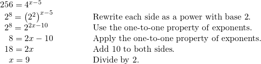 Rendered by QuickLaTeX.com \begin{array}{ll}256={4}^{x-5}\hfill & \hfill \\ \,\,\,{2}^{8}={\left({2}^{2}\right)}^{x-5}\hfill & \text{Rewrite each side as a power with base 2}.\hfill \\ \,\,\,{2}^{8}={2}^{2x-10}\hfill & \text{Use the one-to-one property of exponents}.\hfill \\ \,\,\,\,\,\,8=2x-10\begin{array}{cccc}& & & \end{array}\hfill & \text{Apply the one-to-one property of exponents}.\hfill \\ \,\,\,18=2x\hfill & \text{Add 10 to both sides}.\hfill \\ \,\,\,\,\,\,x=9\hfill & \text{Divide by 2}.\hfill \end{array}