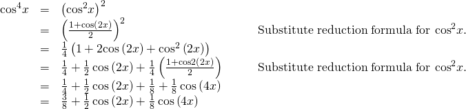 Rendered by QuickLaTeX.com \begin{array}{cccc}\hfill {\mathrm{cos}}^{4}x& =& {\left({\mathrm{cos}}^{2}x\right)}^{2}\hfill & \\ & =& {\left(\frac{1+\mathrm{cos}\left(2x\right)}{2}\right)}^{2}\hfill & {\phantom{\rule{2em}{0ex}}\text{Substitute reduction formula for cos}}^{2}x.\hfill \\ & =& \frac{1}{4}\left(1+2\mathrm{cos}\left(2x\right)+{\mathrm{cos}}^{2}\left(2x\right)\right)\hfill & \\ & =& \frac{1}{4}+\frac{1}{2}\,\mathrm{cos}\left(2x\right)+\frac{1}{4}\left(\frac{1+\mathrm{cos}2\left(2x\right)}{2}\right)\hfill & {\phantom{\rule{2em}{0ex}}\text{Substitute reduction formula for cos}}^{2}x.\hfill \\ & =& \frac{1}{4}+\frac{1}{2}\,\mathrm{cos}\left(2x\right)+\frac{1}{8}+\frac{1}{8}\,\mathrm{cos}\left(4x\right)\hfill & \\ & =& \frac{3}{8}+\frac{1}{2}\,\mathrm{cos}\left(2x\right)+\frac{1}{8}\,\mathrm{cos}\left(4x\right)\hfill & \end{array}