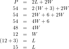 Rendered by QuickLaTeX.com \begin{array}{ccc}\hfill P& =& 2L+2W\hfill \\ \hfill 54& =& 2\left(W+3\right)+2W\hfill \\ \hfill 54& =& 2W+6+2W\hfill \\ \hfill 54& =& 4W+6\hfill \\ \hfill 48& =& 4W\hfill \\ \hfill 12& =& W\hfill \\ \hfill \left(12+3\right)& =& L\hfill \\ \hfill 15& =& L\hfill \end{array}