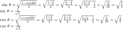 Rendered by QuickLaTeX.com \begin{array}{l}\begin{array}{l}\hfill \\ \hfill \\ \mathrm{sin}\text{ }\theta =\sqrt{\frac{1-\mathrm{cos}\left(2\theta \right)}{2}}=\sqrt{\frac{1-\frac{3}{5}}{2}}=\sqrt{\frac{\frac{5}{5}-\frac{3}{5}}{2}}=\sqrt{\frac{5-3}{5}\cdot \frac{1}{2}}=\sqrt{\frac{2}{10}}=\sqrt{\frac{1}{5}}\hfill \end{array}\hfill \\ \mathrm{sin}\text{ }\theta =\frac{1}{\sqrt{5}}\hfill \\ \mathrm{cos}\text{ }\theta =\sqrt{\frac{1+\mathrm{cos}\left(2\theta \right)}{2}}=\sqrt{\frac{1+\frac{3}{5}}{2}}=\sqrt{\frac{\frac{5}{5}+\frac{3}{5}}{2}}=\sqrt{\frac{5+3}{5}\cdot \frac{1}{2}}=\sqrt{\frac{8}{10}}=\sqrt{\frac{4}{5}}\hfill \\ \mathrm{cos}\text{ }\theta =\frac{2}{\sqrt{5}}\hfill \end{array}