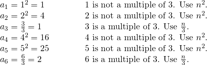 Rendered by QuickLaTeX.com \begin{array}{ll}{a}_{1}={1}^{2}=1\begin{array}{cccc}& & & \end{array}\hfill & \text{1 is not a multiple of 3}\text{. Use }{n}^{2}.\hfill \\ {a}_{2}={2}^{2}=4\hfill & \text{2 is not a multiple of 3}\text{. Use }{n}^{2}.\hfill \\ {a}_{3}=\frac{3}{3}=1\hfill & \text{3 is a multiple of 3}\text{. Use }\frac{n}{3}.\hfill \\ {a}_{4}={4}^{2}=16\hfill & \text{4 is not a multiple of 3}\text{. Use }{n}^{2}.\hfill \\ {a}_{5}={5}^{2}=25\hfill & \text{5 is not a multiple of 3}\text{. Use }{n}^{2}.\hfill \\ {a}_{6}=\frac{6}{3}=2\hfill & \text{6 is a multiple of 3}\text{. Use }\frac{n}{3}.\hfill \end{array}