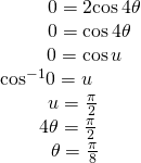 Rendered by QuickLaTeX.com \begin{array}{c}\,\,\,\,\,\,\,\,\,\,\,\,\,\,\,\,\,\,\,\,\,\,\,\,\,\,\,\,\,\,0=2\mathrm{cos}\,4\theta \\ \,\,\,\,\,\,\,\,\,\,\,\,\,\,\,\,\,\,\,\,\,\,\,\,\,\,\,0=\mathrm{cos}\,4\theta \\ \,\,\,\,\,\,\,\,\,\,\,\,\,\,\,\,\,\,\,\,\,\,\,\,0=\mathrm{cos}\,u\\ {\mathrm{cos}}^{-1}0=u\\ \,\,\,\,\,\,\,\,\,\,\,\,\,\,\,\,\,u=\frac{\pi }{2}\\ \,\,\,\,\,\,\,\,\,\,\,\,\,\,4\theta =\frac{\pi }{2}\\ \,\,\,\,\,\,\,\,\,\,\,\,\,\,\,\,\,\,\theta =\frac{\pi }{8}\end{array}