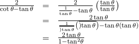 Rendered by QuickLaTeX.com \begin{array}{ccc}\hfill \frac{2}{\mathrm{cot}\,\theta -\mathrm{tan}\,\theta }& =& \frac{2}{\frac{1}{\mathrm{tan}\,\theta }-\mathrm{tan}\,\theta }\left(\frac{\mathrm{tan}\,\theta }{\mathrm{tan}\,\theta }\right)\hfill \\ & =& \frac{2\,\mathrm{tan}\,\theta }{\frac{1}{\overline{)\mathrm{tan}\,\theta }}\left(\overline{)\mathrm{tan}\,\theta }\right)-\mathrm{tan}\,\theta \left(\mathrm{tan}\,\theta \right)}\hfill \\ & =& \frac{2\,\mathrm{tan}\,\theta }{1-{\mathrm{tan}}^{2}\theta }\hfill \end{array}