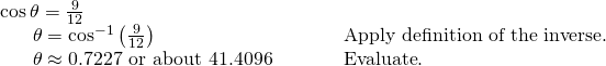 Rendered by QuickLaTeX.com \begin{array}{ll}\mathrm{cos}\,\theta =\frac{9}{12}\hfill & \begin{array}{ccc}& & \end{array}\hfill \\ \,\,\,\,\,\,\,\,\text{ }\theta ={\mathrm{cos}}^{-1}\left(\frac{9}{12}\right)\hfill & \begin{array}{ccc}& & \end{array}\text{Apply definition of the inverse}.\hfill \\ \,\,\,\,\,\,\,\,\text{ }\theta \approx 0.7227\text{ or about }41.4096°\hfill & \begin{array}{ccc}& & \end{array}\text{Evaluate}.\hfill \end{array}