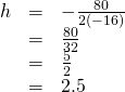 \begin{array}{ccc}\hfill h& =& -\frac{80}{2\left(-16\right)}\hfill \\ & =& \frac{80}{32}\hfill \\ & =& \frac{5}{2}\hfill \\ & =& 2.5\hfill \end{array}