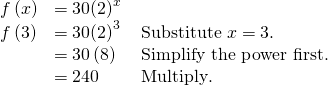 Rendered by QuickLaTeX.com \begin{array}{lll}f\left(x\right)\hfill & =30{\left(2\right)}^{x}\hfill & \hfill \\ f\left(3\right)\hfill & =30{\left(2\right)}^{3}\hfill & \text{Substitute }x=3.\hfill \\ \hfill & =30\left(8\right)\text{ }\hfill & \text{Simplify the power first}\text{.}\hfill \\ \hfill & =240\hfill & \text{Multiply}\text{.}\hfill \end{array}