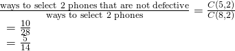 Rendered by QuickLaTeX.com \begin{array}{l}\frac{\text{ways to select 2 phones that are not defective}}{\text{ways to select 2 phones}}=\frac{C\left(5,2\right)}{C\left(8,2\right)}\hfill \\ \text{ }=\frac{10}{28}\hfill \\ \text{ }=\frac{5}{14}\hfill \end{array}