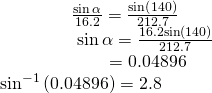 Rendered by QuickLaTeX.com \begin{array}{l}\,\,\,\,\,\,\,\,\,\,\,\,\,\,\,\,\,\,\,\,\,\,\,\,\frac{\mathrm{sin}\,\alpha }{16.2}=\frac{\mathrm{sin}\left(140°\right)}{212.7}\hfill \\ \,\,\,\,\,\,\,\,\,\,\,\,\,\,\,\,\,\,\,\,\,\,\,\,\,\,\mathrm{sin}\,\alpha =\frac{16.2\mathrm{sin}\left(140°\right)}{212.7}\hfill \\ \,\,\,\,\,\,\,\,\,\,\,\,\,\,\,\,\,\,\,\,\,\,\,\,\,\,\,\,\,\,\,\,\,\,\,\,\,=0.04896\hfill \\ {\mathrm{sin}}^{-1}\left(0.04896\right)=2.8°\hfill \end{array}