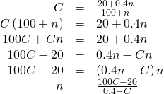 Rendered by QuickLaTeX.com \begin{array}{ccc}\hfill C& =& \frac{20+0.4n}{100+n}\hfill \\ \hfill C\left(100+n\right)& =& 20+0.4n\hfill \\ \hfill 100C+Cn& =& 20+0.4n\hfill \\ \hfill 100C-20& =& 0.4n-Cn\hfill \\ \hfill 100C-20& =& \left(0.4n-C\right)n\hfill \\ \hfill n& =& \frac{100C-20}{0.4-C}\hfill \end{array}