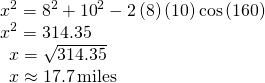 Rendered by QuickLaTeX.com \begin{array}{l}\,{x}^{2}={8}^{2}+{10}^{2}-2\left(8\right)\left(10\right)\mathrm{cos}\left(160°\right)\hfill \\ \,{x}^{2}=314.35\hfill \\ \,\,\,\,x=\sqrt{314.35}\hfill \\ \,\,\,\,x\approx 17.7\,\text{miles}\hfill \end{array}